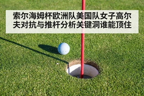 索尔海姆杯欧洲队美国队女子高尔夫对抗与推杆分析关键洞谁能顶住