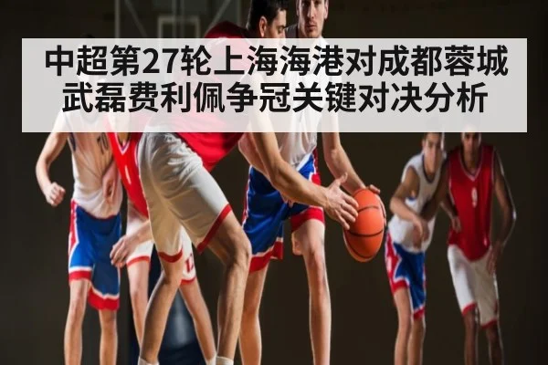 中超第27轮上海海港对成都蓉城武磊费利佩争冠关键对决分析