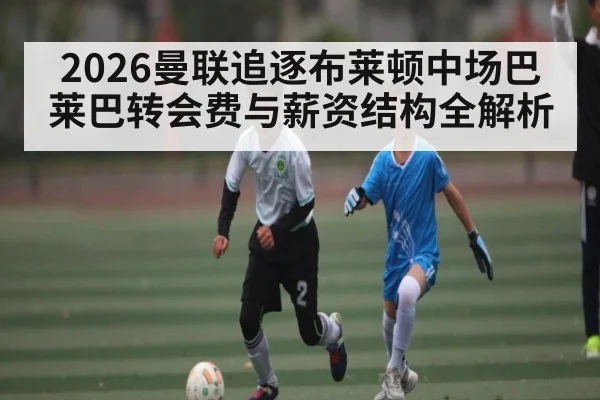 2026曼联追逐布莱顿中场巴莱巴转会费与薪资结构全解析