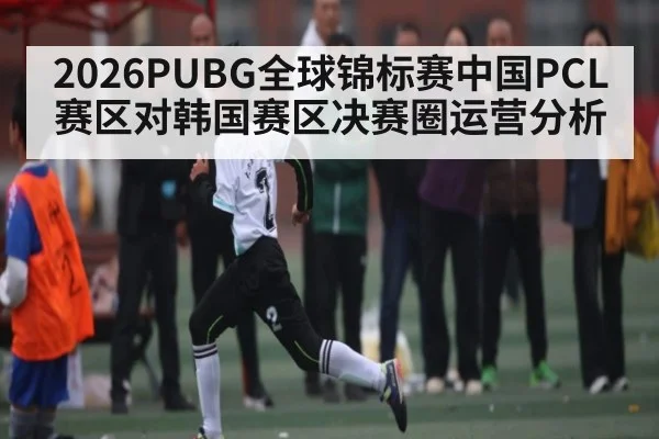 2026PUBG全球锦标赛中国PCL赛区对韩国赛区决赛圈运营分析