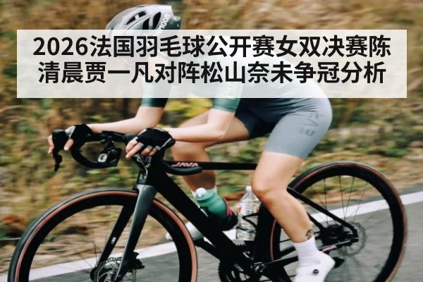 2026法国羽毛球公开赛女双决赛陈清晨贾一凡对阵松山奈未争冠分析
