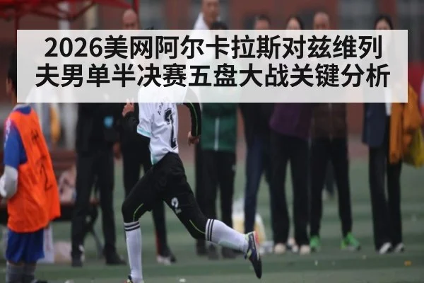 2026美网阿尔卡拉斯对兹维列夫男单半决赛五盘大战关键分析