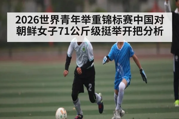 2026世界青年举重锦标赛中国对朝鲜女子71公斤级挺举开把分析