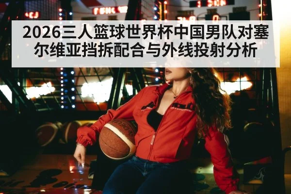 2026三人篮球世界杯中国男队对塞尔维亚挡拆配合与外线投射分析