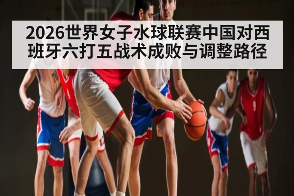 2026世界女子水球联赛中国对西班牙六打五战术成败与调整路径